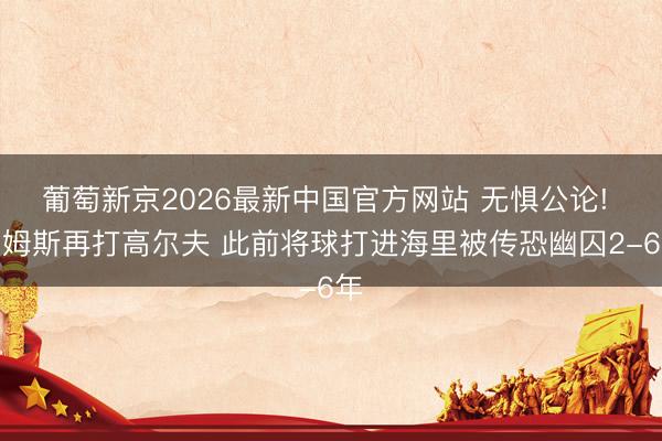 葡萄新京2026最新中国官方网站 无惧公论! 詹姆斯再打高尔夫 此前将球打进海里被传恐幽囚2-6年