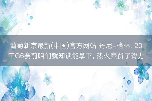 葡萄新京最新(中国)官方网站 丹尼-格林: 20年G6赛前咱们就知谈能拿下， 热火糜费了膂力