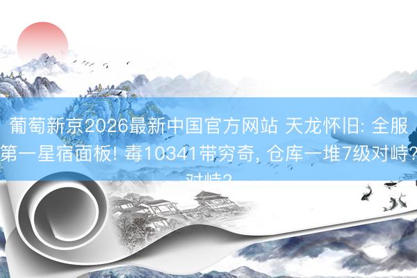 葡萄新京2026最新中国官方网站 天龙怀旧: 全服第一星宿面板! 毒10341带穷奇, 仓库一堆7级对峙?