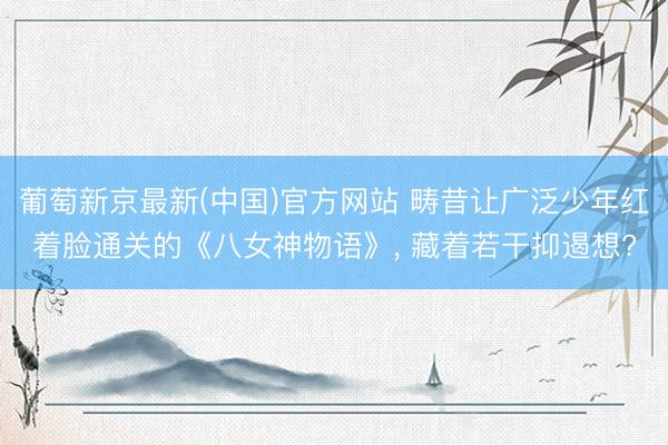 葡萄新京最新(中国)官方网站 畴昔让广泛少年红着脸通关的《八女神物语》， 藏着若干抑遏想?