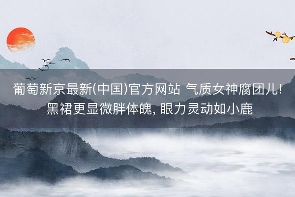 葡萄新京最新(中国)官方网站 气质女神腐团儿! 黑裙更显微胖体魄， 眼力灵动如小鹿
