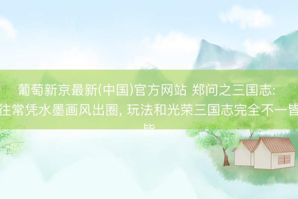 葡萄新京最新(中国)官方网站 郑问之三国志: 往常凭水墨画风出圈， 玩法和光荣三国志完全不一皆