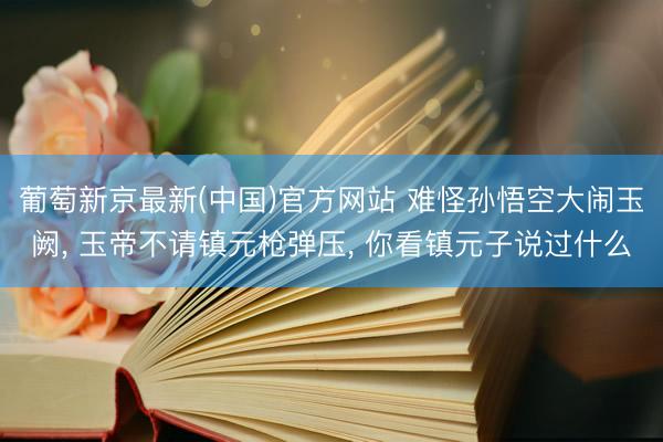 葡萄新京最新(中国)官方网站 难怪孙悟空大闹玉阙， 玉帝不请镇元枪弹压， 你看镇元子说过什么