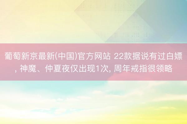 葡萄新京最新(中国)官方网站 22款据说有过白嫖, 神魔、仲夏夜仅出现1次, 周年戒指很领略