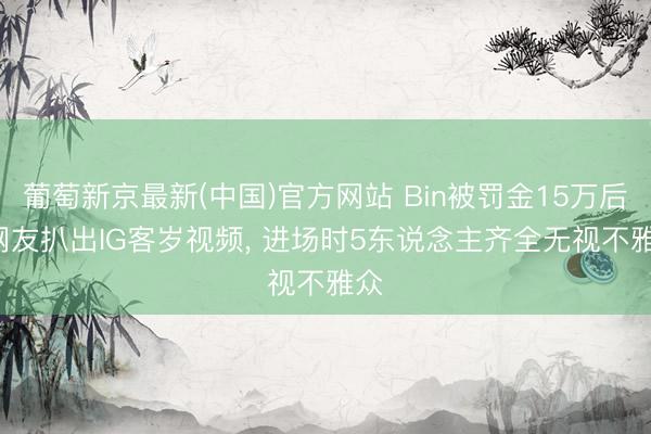葡萄新京最新(中国)官方网站 Bin被罚金15万后， 网友扒出IG客岁视频， 进场时5东说念主齐全无视不雅众