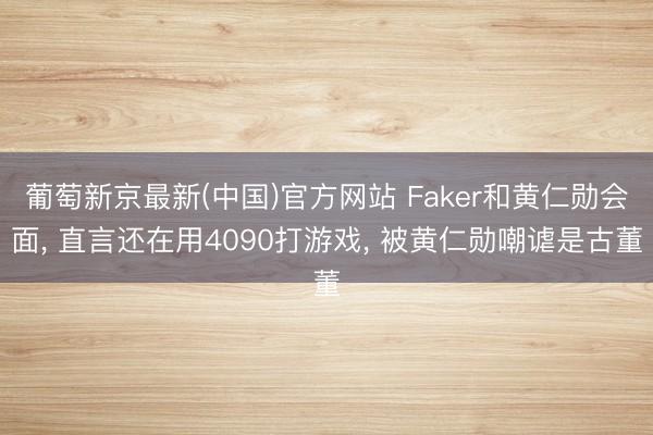 葡萄新京最新(中国)官方网站 Faker和黄仁勋会面, 直言还在用4090打游戏, 被黄仁勋嘲谑是古董