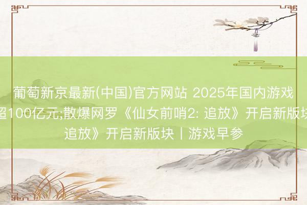 葡萄新京最新(中国)官方网站 2025年国内游戏黑产范畴已超100亿元;散爆网罗《仙女前哨2: 追放》开启新版块丨游戏早参