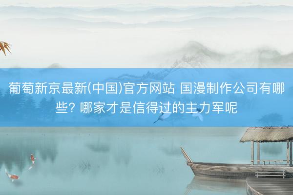 葡萄新京最新(中国)官方网站 国漫制作公司有哪些? 哪家才是信得过的主力军呢