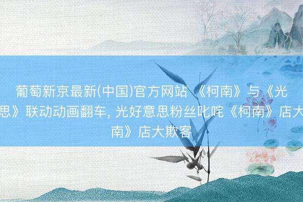 葡萄新京最新(中国)官方网站 《柯南》与《光好意思》联动动画翻车, 光好意思粉丝叱咤《柯南》店大欺客