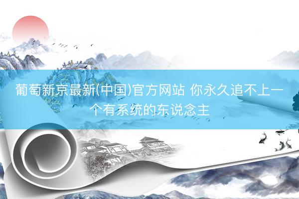 葡萄新京最新(中国)官方网站 你永久追不上一个有系统的东说念主