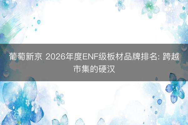 葡萄新京 2026年度ENF级板材品牌排名: 跨越市集的硬汉