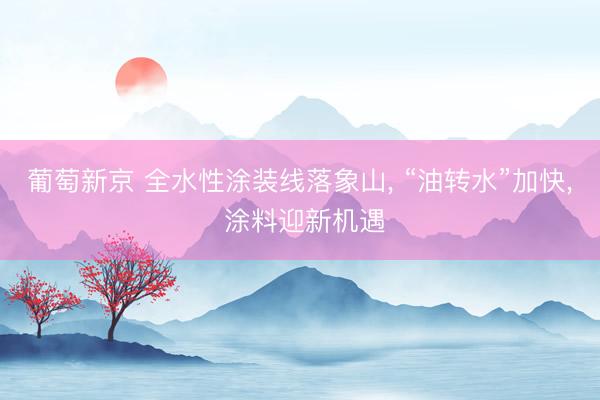 葡萄新京 全水性涂装线落象山， “油转水”加快， 涂料迎新机遇
