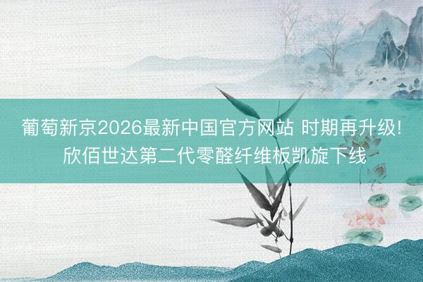 葡萄新京2026最新中国官方网站 时期再升级! 欣佰世达第二代零醛纤维板凯旋下线