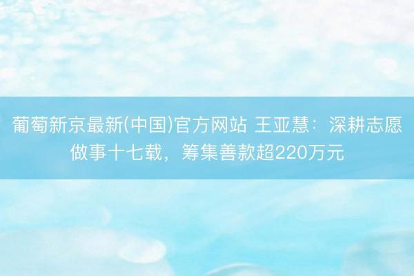 葡萄新京最新(中国)官方网站 王亚慧：深耕志愿做事十七载，筹集善款超220万元