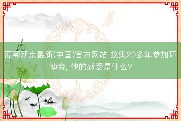 葡萄新京最新(中国)官方网站 蚁集20多年参加环博会, 他的感受是什么?