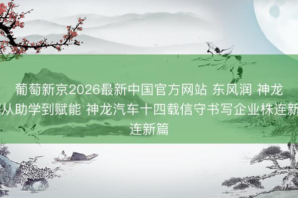 葡萄新京2026最新中国官方网站 东风润 神龙情|从助学到赋能 神龙汽车十四载信守书写企业株连新篇