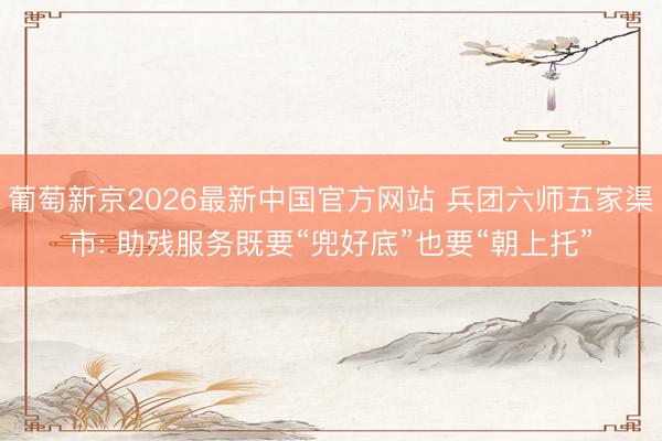 葡萄新京2026最新中国官方网站 兵团六师五家渠市: 助残服务既要“兜好底”也要“朝上托”