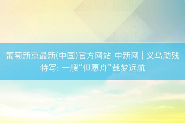 葡萄新京最新(中国)官方网站 中新网 | 义乌助残特写: 一艘“但愿舟”载梦远航