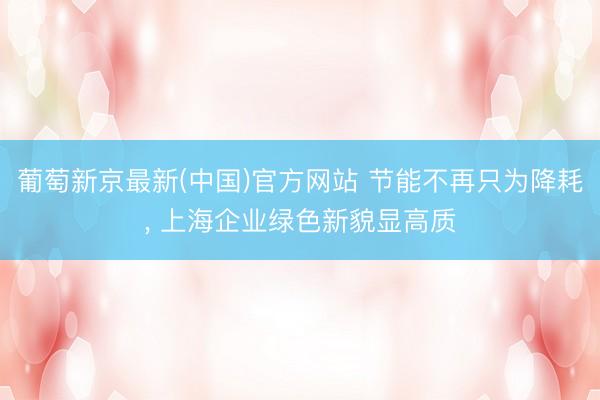 葡萄新京最新(中国)官方网站 节能不再只为降耗， 上海企业绿色新貌显高质