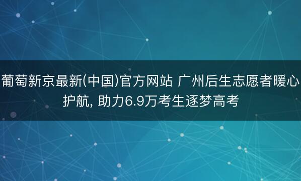 葡萄新京最新(中国)官方网站 广州后生志愿者暖心护航， 助力6.9万考生逐梦高考