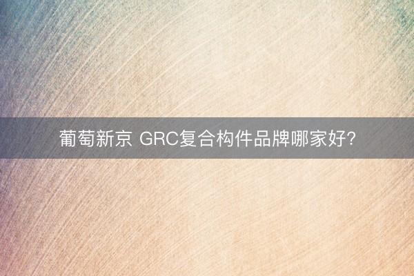 葡萄新京 GRC复合构件品牌哪家好?