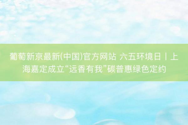 葡萄新京最新(中国)官方网站 六五环境日丨上海嘉定成立“远香有我”碳普惠绿色定约