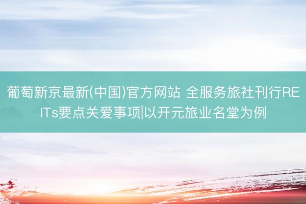 葡萄新京最新(中国)官方网站 全服务旅社刊行REITs要点关爱事项|以开元旅业名堂为例