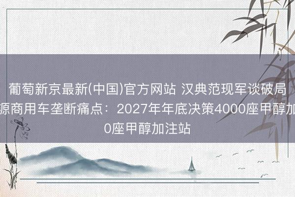 葡萄新京最新(中国)官方网站 汉典范现军谈破局新能源商用车垄断痛点:2027年年底决策4000座甲醇加注站