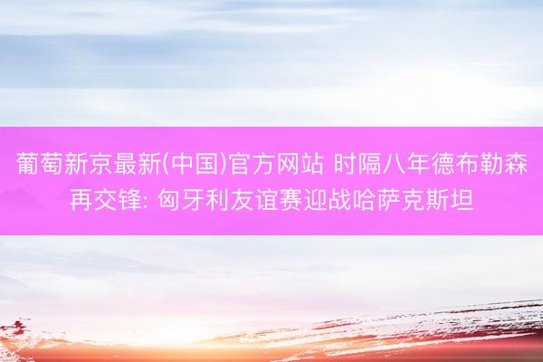 葡萄新京最新(中国)官方网站 时隔八年德布勒森再交锋: 匈牙利友谊赛迎战哈萨克斯坦