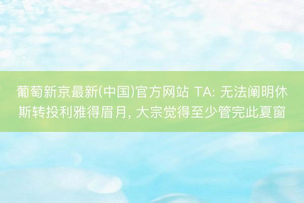 葡萄新京最新(中国)官方网站 TA: 无法阐明休斯转投利雅得眉月， 大宗觉得至少管完此夏窗