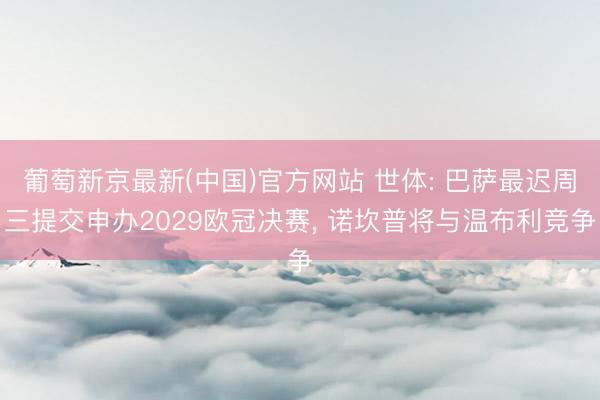 葡萄新京最新(中国)官方网站 世体: 巴萨最迟周三提交申办2029欧冠决赛, 诺坎普将与温布利竞争