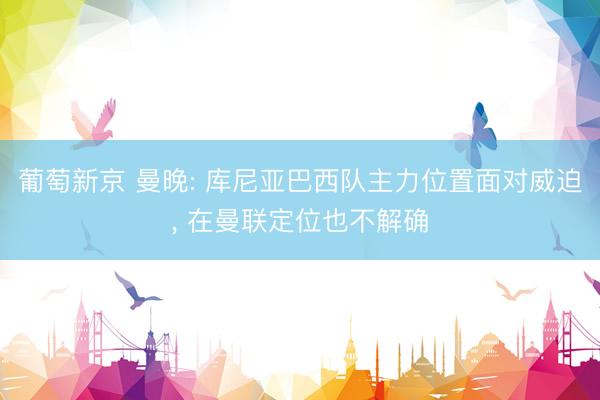 葡萄新京 曼晚: 库尼亚巴西队主力位置面对威迫, 在曼联定位也不解确