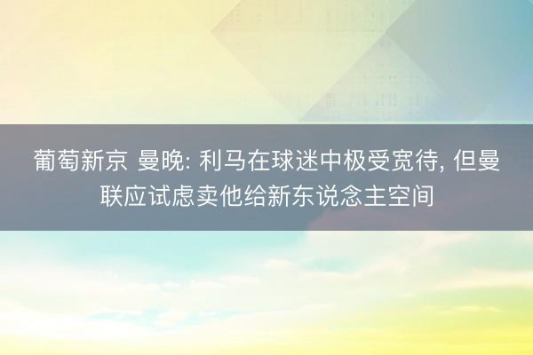 葡萄新京 曼晚: 利马在球迷中极受宽待， 但曼联应试虑卖他给新东说念主空间
