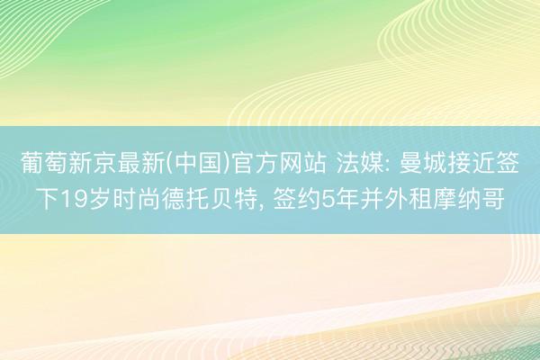 葡萄新京最新(中国)官方网站 法媒: 曼城接近签下19岁时尚德托贝特, 签约5年并外租摩纳哥