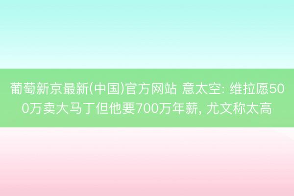 葡萄新京最新(中国)官方网站 意太空: 维拉愿500万卖大马丁但他要700万年薪， 尤文称太高