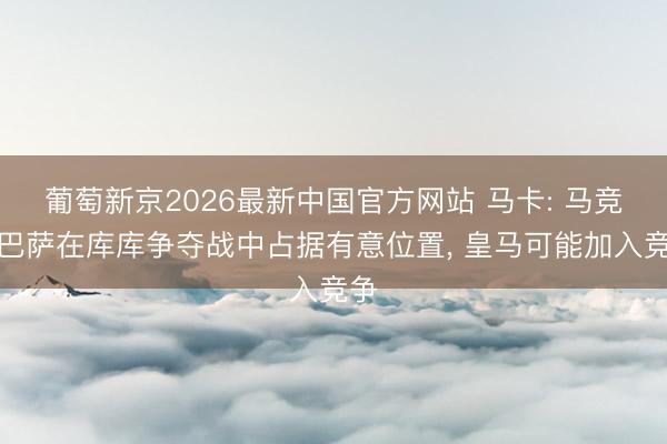 葡萄新京2026最新中国官方网站 马卡: 马竞和巴萨在库库争夺战中占据有意位置， 皇马可能加入竞争