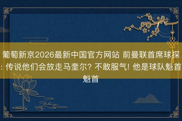 葡萄新京2026最新中国官方网站 前曼联首席球探: 传说他们会放走马奎尔? 不敢服气! 他是球队魁首