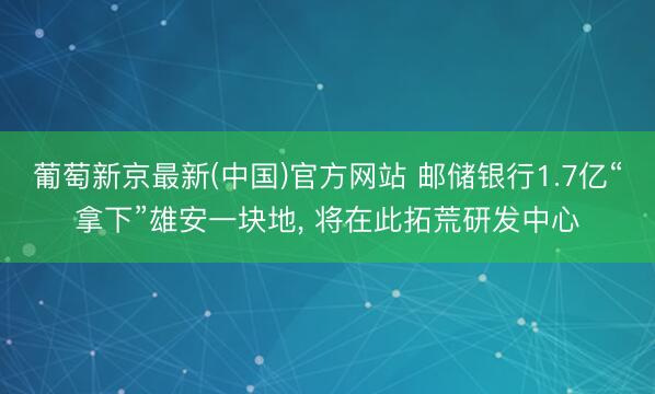 葡萄新京最新(中国)官方网站 邮储银行1.7亿“拿下”雄安一块地， 将在此拓荒研发中心