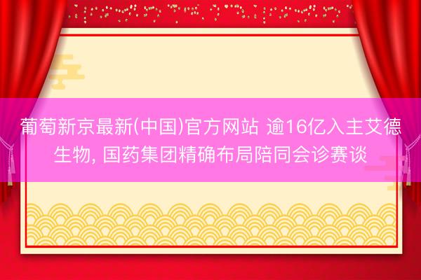 葡萄新京最新(中国)官方网站 逾16亿入主艾德生物， 国药集团精确布局陪同会诊赛谈