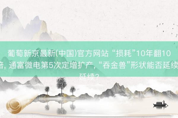葡萄新京最新(中国)官方网站 “损耗”10年翻10倍， 通富微电第5次定增扩产， “吞金兽”形状能否延续?