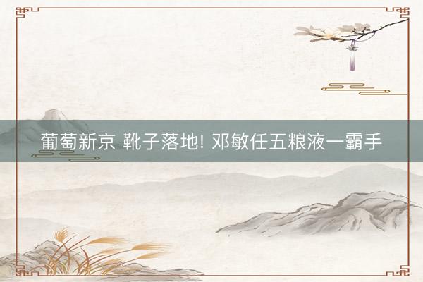 葡萄新京 靴子落地! 邓敏任五粮液一霸手