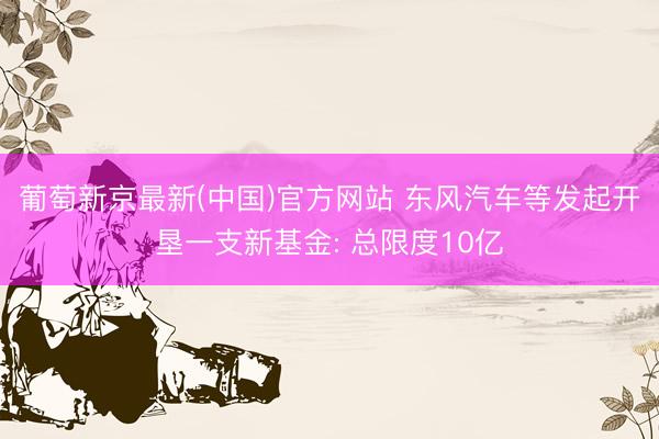 葡萄新京最新(中国)官方网站 东风汽车等发起开垦一支新基金: 总限度10亿