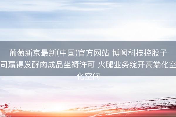 葡萄新京最新(中国)官方网站 博闻科技控股子公司赢得发酵肉成品坐褥许可 火腿业务绽开高端化空间