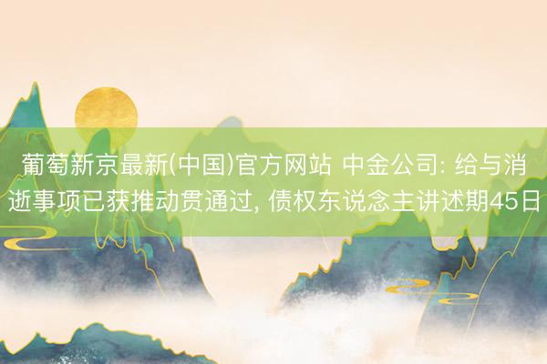葡萄新京最新(中国)官方网站 中金公司: 给与消逝事项已获推动贯通过， 债权东说念主讲述期45日