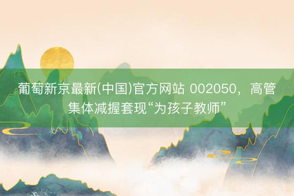 葡萄新京最新(中国)官方网站 002050,高管集体减握套现“为孩子教师”