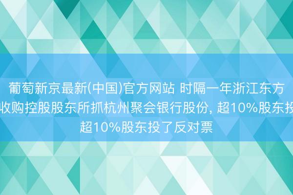 葡萄新京最新(中国)官方网站 时隔一年浙江东方多花10%收购控股股东所抓杭州聚会银行股份， 超10%股东投了反对票