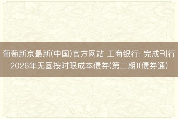 葡萄新京最新(中国)官方网站 工商银行: 完成刊行2026年无固按时限成本债券(第二期)(债券通)