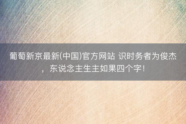 葡萄新京最新(中国)官方网站 识时务者为俊杰，东说念主生主如果四个字！