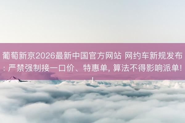 葡萄新京2026最新中国官方网站 网约车新规发布: 严禁强制接一口价、特惠单, 算法不得影响派单!
