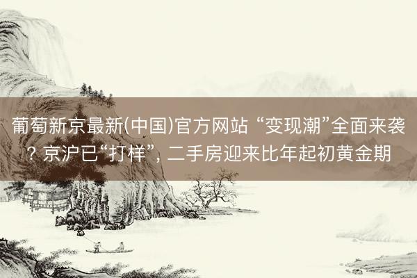 葡萄新京最新(中国)官方网站 “变现潮”全面来袭? 京沪已“打样”， 二手房迎来比年起初黄金期